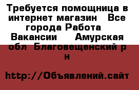 Требуется помощница в интернет-магазин - Все города Работа » Вакансии   . Амурская обл.,Благовещенский р-н